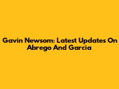 Gavin Newsom: Latest Updates On Abrego And Garcia