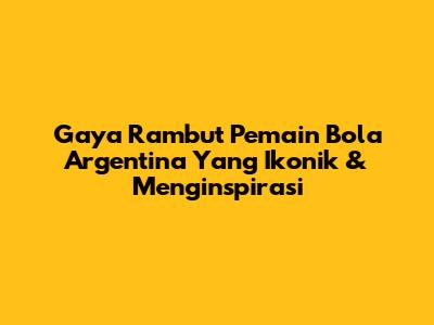 Gaya Rambut Pemain Bola Argentina Yang Ikonik & Menginspirasi