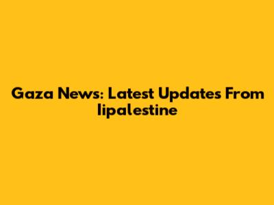 Gaza News: Latest Updates From Iipalestine