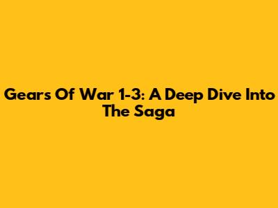 Gears Of War 1-3: A Deep Dive Into The Saga