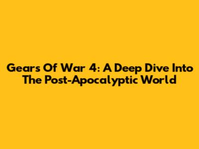 Gears Of War 4: A Deep Dive Into The Post-Apocalyptic World