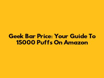 Geek Bar Price: Your Guide To 15000 Puffs On Amazon
