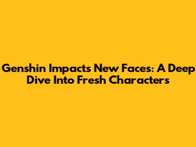 Genshin Impact's New Faces: A Deep Dive Into Fresh Characters
