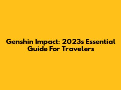 Genshin Impact: 2023's Essential Guide For Travelers