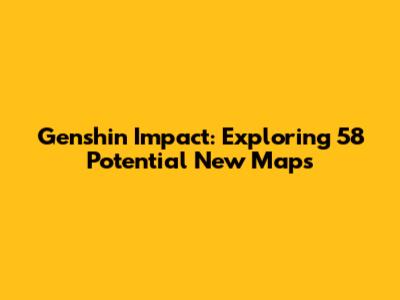 Genshin Impact: Exploring 58 Potential New Maps