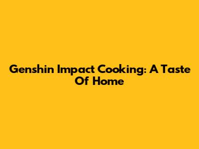 Genshin Impact Cooking: A Taste Of Home