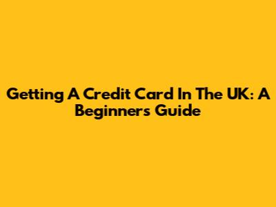 Getting A Credit Card In The UK: A Beginner's Guide