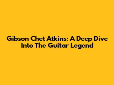 Gibson Chet Atkins: A Deep Dive Into The Guitar Legend