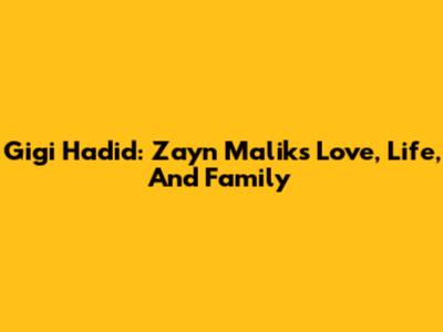 Gigi Hadid: Zayn Malik's Love, Life, And Family