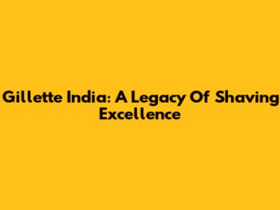 Gillette India: A Legacy Of Shaving Excellence