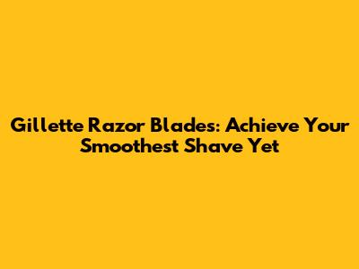 Gillette Razor Blades: Achieve Your Smoothest Shave Yet