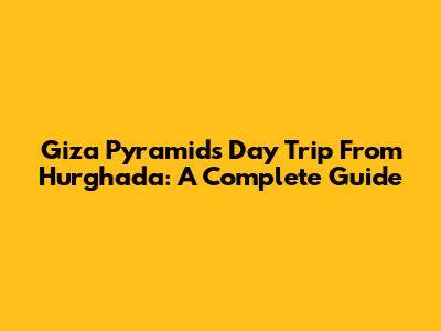 Giza Pyramids Day Trip From Hurghada: A Complete Guide