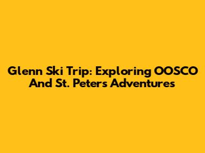 Glenn Ski Trip: Exploring OOSCO And St. Peter's Adventures