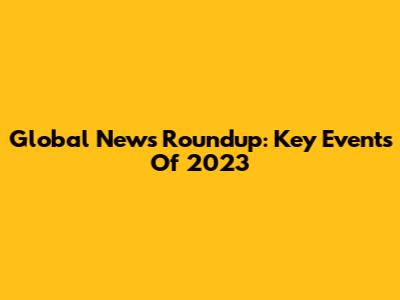 Global News Roundup: Key Events Of 2023