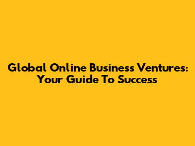 Global Online Business Ventures: Your Guide To Success