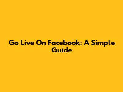 Go Live On Facebook: A Simple Guide