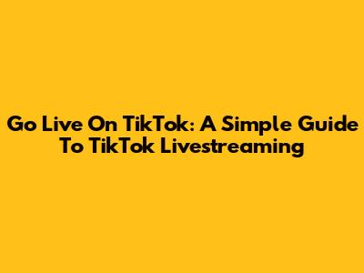 Go Live On TikTok: A Simple Guide To TikTok Livestreaming