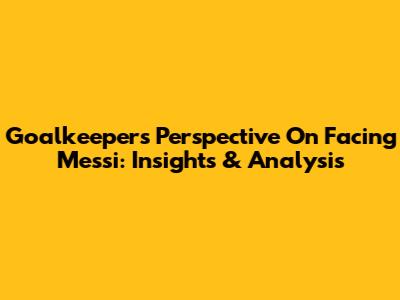Goalkeepers' Perspective On Facing Messi: Insights & Analysis