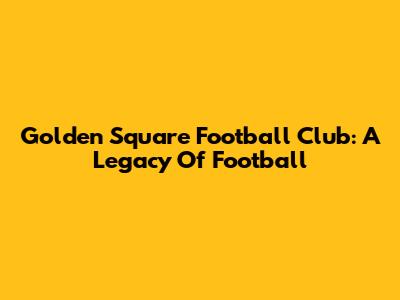 Golden Square Football Club: A Legacy Of Football