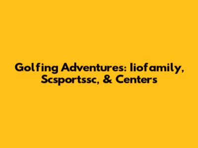Golfing Adventures: Iiofamily, Scsportssc, & Centers