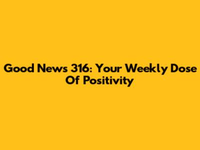 Good News 316: Your Weekly Dose Of Positivity