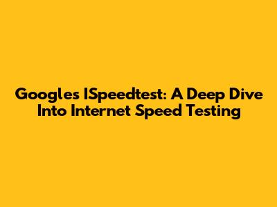 Google's ISpeedtest: A Deep Dive Into Internet Speed Testing
