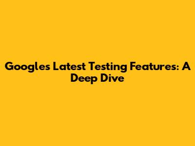 Google's Latest Testing Features: A Deep Dive