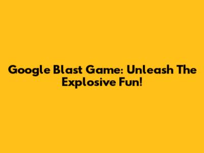 Google Blast Game: Unleash The Explosive Fun!