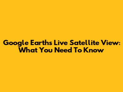 Google Earth's Live Satellite View: What You Need To Know