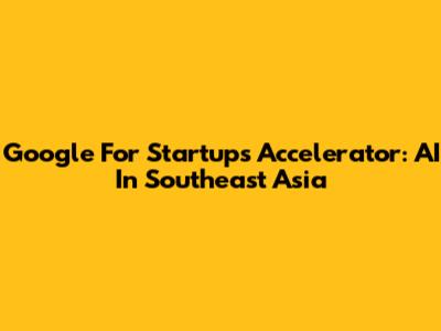 Google For Startups Accelerator: AI In Southeast Asia