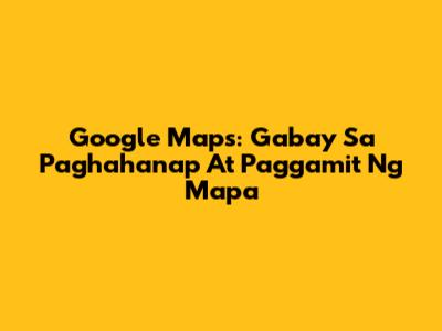 Google Maps: Gabay Sa Paghahanap At Paggamit Ng Mapa