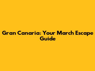 Gran Canaria: Your March Escape Guide