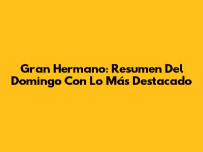 Gran Hermano: Resumen Del Domingo Con Lo Más Destacado