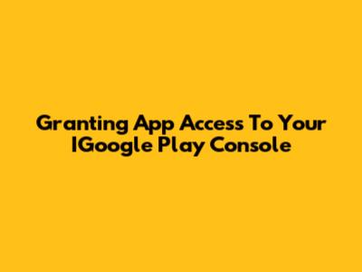 Granting App Access To Your IGoogle Play Console