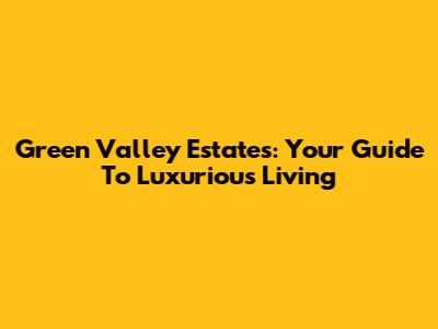 Green Valley Estates: Your Guide To Luxurious Living