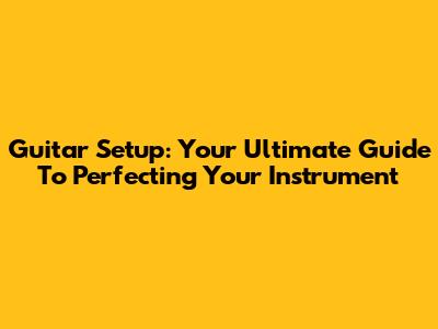Guitar Setup: Your Ultimate Guide To Perfecting Your Instrument