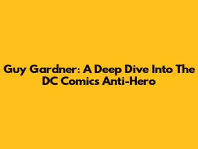 Guy Gardner: A Deep Dive Into The DC Comics Anti-Hero