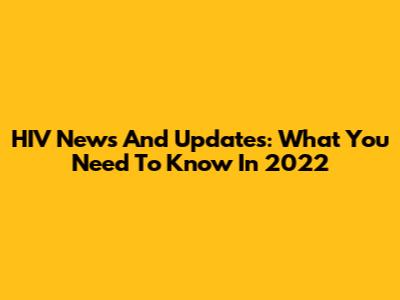 HIV News And Updates: What You Need To Know In 2022