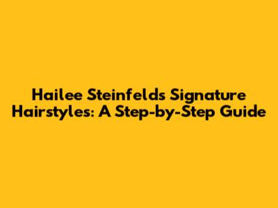 Hailee Steinfeld's Signature Hairstyles: A Step-by-Step Guide