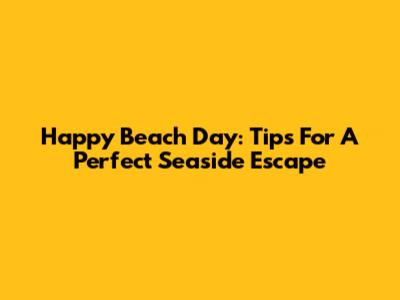 Happy Beach Day: Tips For A Perfect Seaside Escape