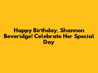 Happy Birthday, Shannon Beveridge! Celebrate Her Special Day