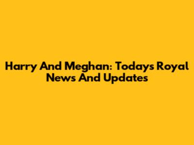 Harry And Meghan: Today's Royal News And Updates