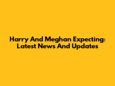 Harry And Meghan Expecting: Latest News And Updates