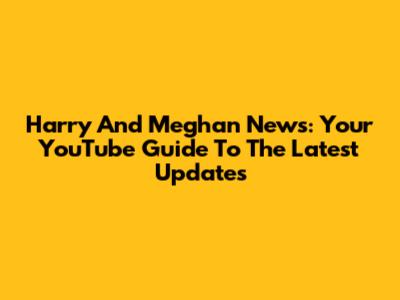 Harry And Meghan News: Your YouTube Guide To The Latest Updates
