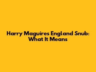 Harry Maguire's England Snub: What It Means