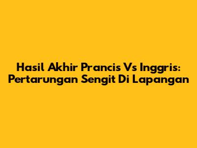 Hasil Akhir Prancis Vs Inggris: Pertarungan Sengit Di Lapangan