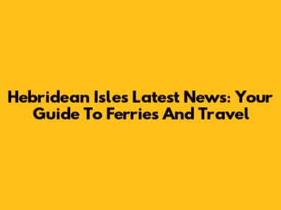 Hebridean Isles Latest News: Your Guide To Ferries And Travel