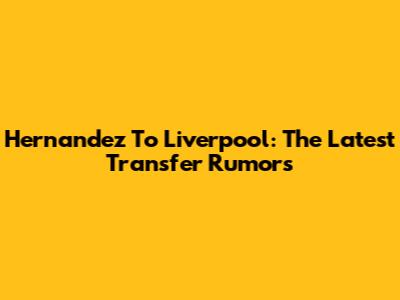 Hernandez To Liverpool: The Latest Transfer Rumors