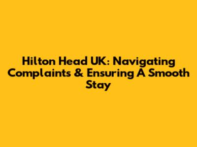 Hilton Head UK: Navigating Complaints & Ensuring A Smooth Stay