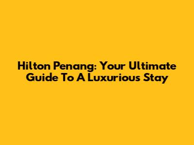 Hilton Penang: Your Ultimate Guide To A Luxurious Stay
